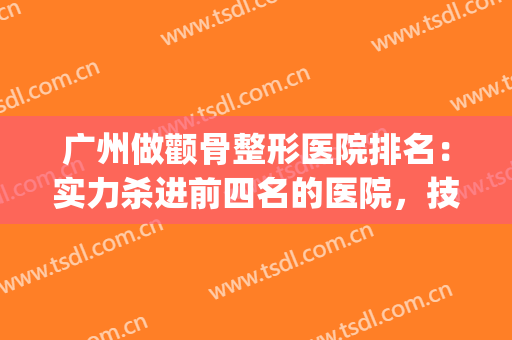 广州做颧骨整形医院排名：实力杀进前四名的医院，技术没话说得强！！！(颧骨整形哪家医院好)