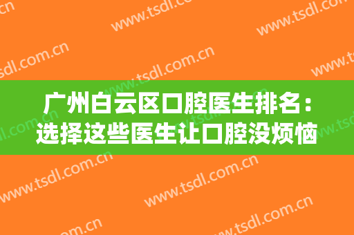 广州白云区口腔医生排名：选择这些医生让口腔没烦恼~(广州白云区口腔诊所)