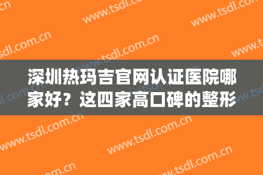 深圳热玛吉官网认证医院哪家好？这四家高口碑的整形医院值得推荐(做热玛吉哪里医院正规)