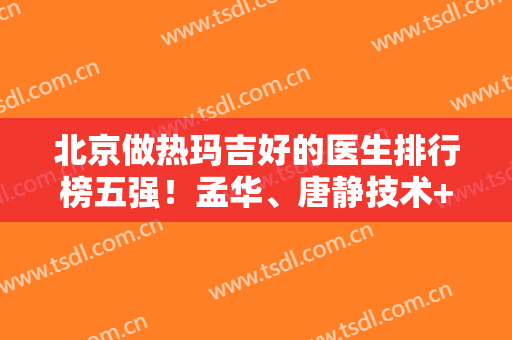 北京做热玛吉好的医生排行榜五强！孟华、唐静技术+收费价格介绍