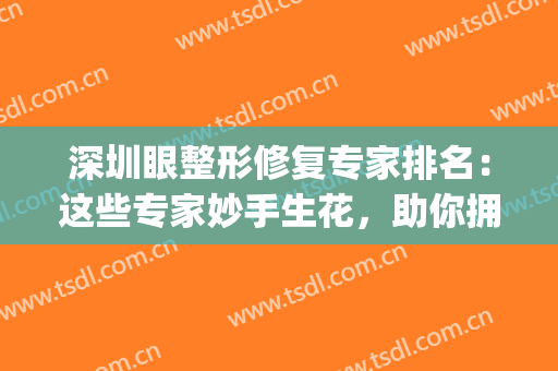 深圳眼整形修复专家排名：这些专家妙手生花，助你拥有好看眼睛~(国内最好眼整形修复专家)