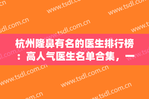 杭州隆鼻有名的医生排行榜：高人气医生名单合集，一起来看！(杭州鼻整形医生排名)