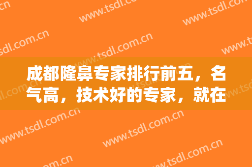 成都隆鼻专家排行前五，名气高，技术好的专家，就在这几位~(成都隆鼻前三名)
