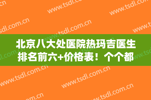 北京八大处医院热玛吉医生排名前六+价格表！个个都是抢着要预约的(北京八大处热玛吉多少钱)