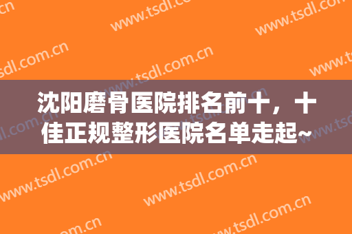 沈阳磨骨医院排名前十，十佳正规整形医院名单走起~均值得推荐!(沈阳整形医院哪家好点)