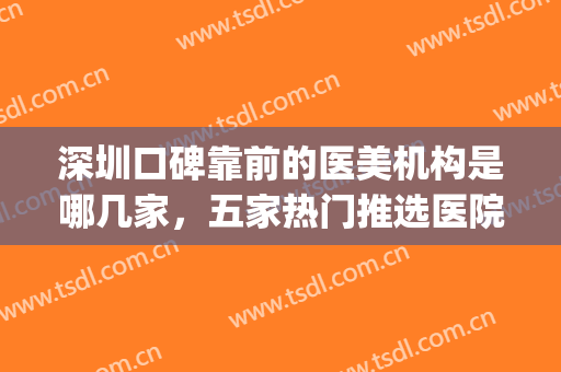深圳口碑靠前的医美机构是哪几家，五家热门推选医院，等你来查收~~~(深圳排名前十的医美医院)