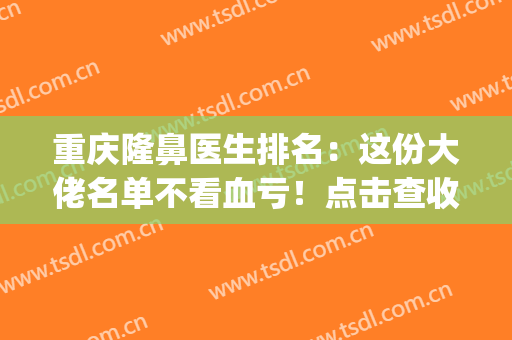 重庆隆鼻医生排名：这份大佬名单不看血亏！点击查收~(重庆公立医院隆鼻医生)