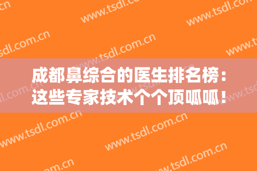 成都鼻综合的医生排名榜：这些专家技术个个顶呱呱！(成都做鼻综合哪个医生好)