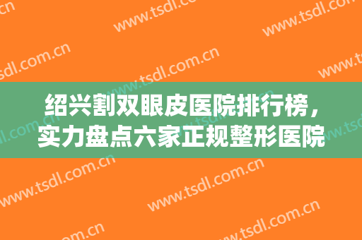 绍兴割双眼皮医院排行榜，实力盘点六家正规整形医院，闭眼入~~(做双眼皮医院排名)