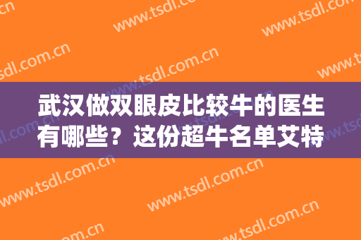 武汉做双眼皮比较牛的医生有哪些？这份超牛名单艾特所有人查收！(武汉有名气的做双眼皮医生)