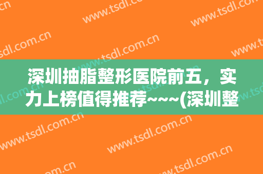 深圳抽脂整形医院前五，实力上榜值得推荐~~~(深圳整形抽脂哪里好)