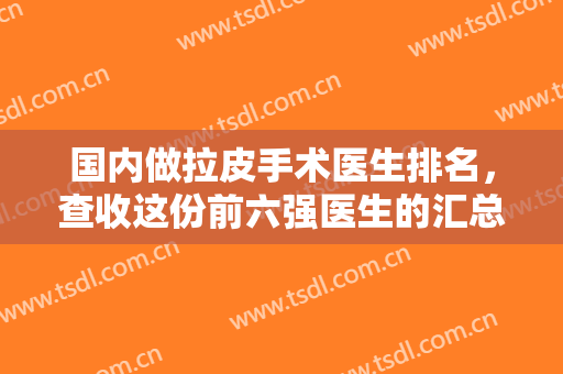国内做拉皮手术医生排名，查收这份前六强医生的汇总名单，内含医生测评及个人特点!