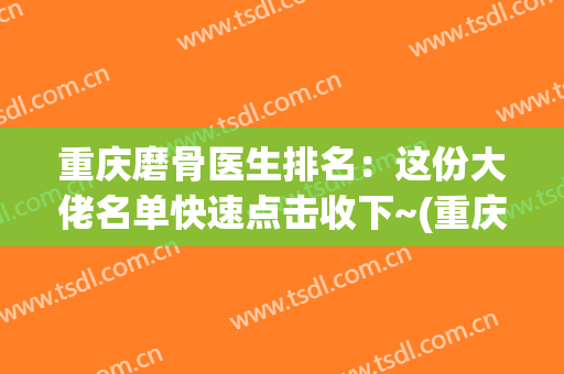 重庆磨骨医生排名：这份大佬名单快速点击收下~(重庆专业磨骨整形医院)