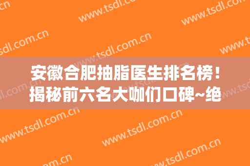 安徽合肥抽脂医生排名榜！揭秘前六名大咖们口碑~绝不是徒有其表(合肥哪个医院抽脂肪好)