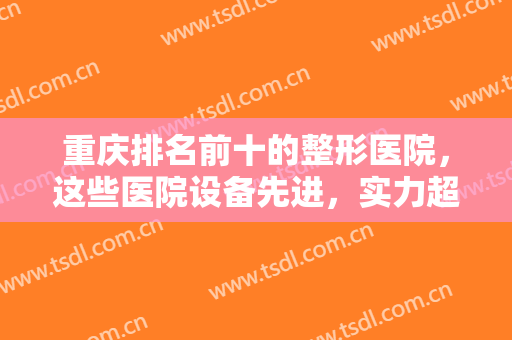 重庆排名前十的整形医院，这些医院设备先进，实力超群，知名度高，不容错过!