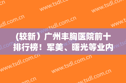 (较新）广州丰胸医院前十排行榜！军美、曙光等业内标志性机构,大pk