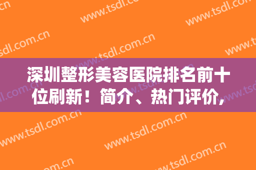 深圳整形美容医院排名前十位刷新！简介、热门评价,供深圳姐妹参考！(深圳哪家整形美容医院好)
