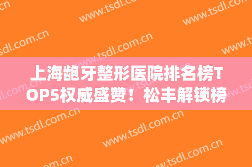 上海龅牙整形医院排名榜TOP5权威盛赞！松丰解锁榜一_正畸前必看攻略