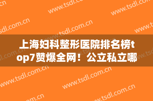 上海妇科整形医院排名榜top7赞爆全网！公立私立哪个好？点击查看(上海哪家公立医院整形最好)