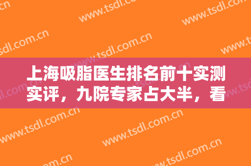 上海吸脂医生排名前十实测实评，九院专家占大半，看看脱颖而出的专家！