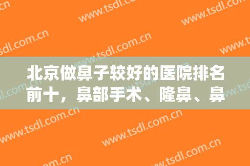 北京做鼻子较好的医院排名前十，鼻部手术、隆鼻、鼻修复等样样精通！(北京哪家医院做鼻子好)
