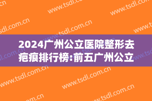 2024广州公立医院整形去疤痕排行榜:前五广州公立医美机构整形科(广州祛疤整形医院)