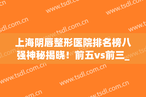 上海阴唇整形医院排名榜八强神秘揭晓！前五vs前三_口碑令人心动~(国内技术好的唇部整形医院)