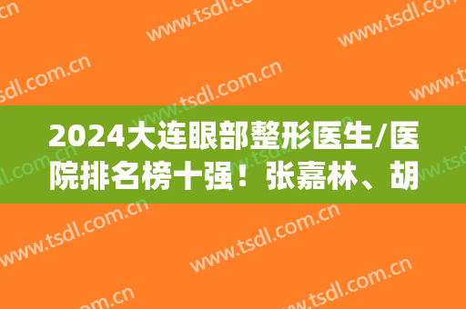 2024大连眼部整形医生/医院排名榜十强！张嘉林、胡刚实力都挺硬(大连整形外科医院排名)