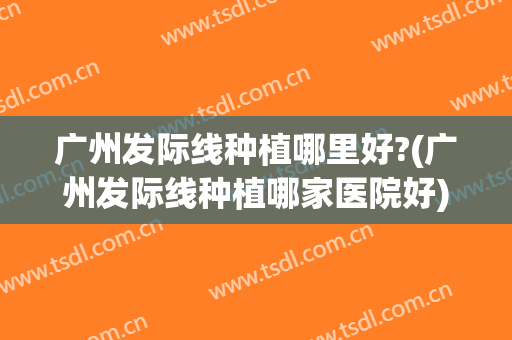 广州发际线种植哪里好?(广州发际线种植哪家医院好)