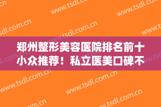 郑州整形美容医院排名前十小众推荐！私立医美口碑不赖！服务更好(郑州大型整形美容医院排名)