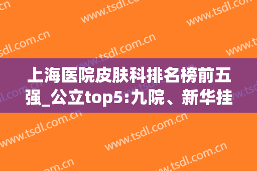 上海医院皮肤科排名榜前五强_公立top5:九院、新华挂号预约一键直达(上海皮肤科最好的医院排行榜)