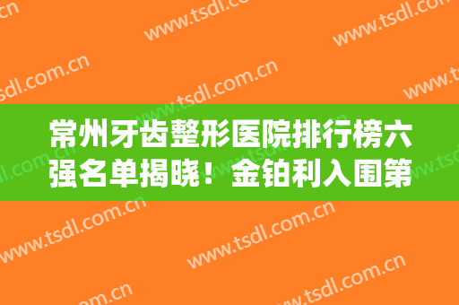 常州牙齿整形医院排行榜六强名单揭晓！金铂利入围第二，榜一YYDS(常州市牙科医院排名)