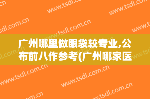 广州哪里做眼袋较专业,公布前八作参考(广州哪家医院去眼袋比较正规)