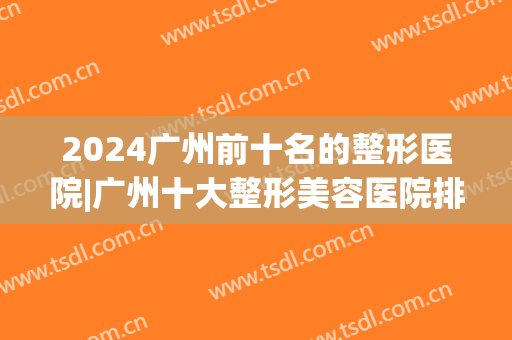 2024广州前十名的整形医院|广州十大整形美容医院排名榜(广州十大整形医院排行)
