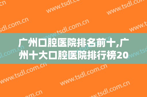 广州口腔医院排名前十,广州十大口腔医院排行榜2024(广州 口腔医院 排名)