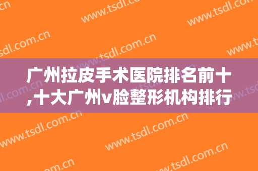 广州拉皮手术医院排名前十,十大广州v脸整形机构排行榜(广州十大整形美容医院排名)