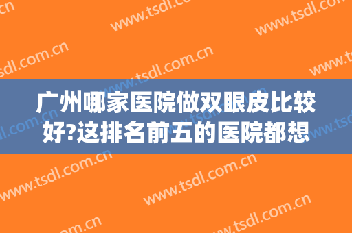 广州哪家医院做双眼皮比较好?这排名前五的医院都想当第一!(广州双眼皮手术哪个医院比较好)