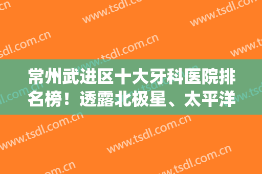 常州武进区十大牙科医院排名榜！透露北极星、太平洋名次及口腔价格(常州北极星口腔和太平洋口腔哪个好)