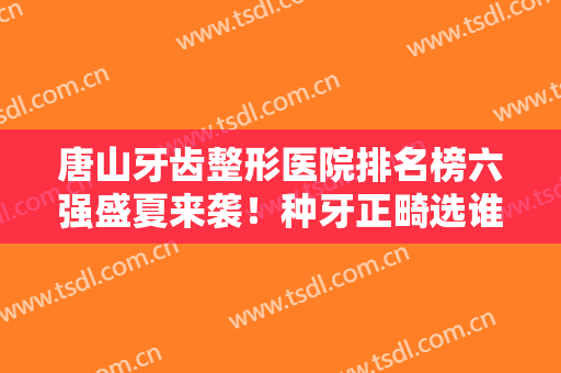 唐山牙齿整形医院排名榜六强盛夏来袭！种牙正畸选谁？牙博士锁定榜一
