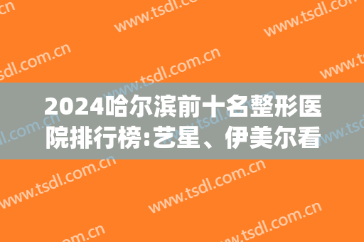 2024哈尔滨前十名整形医院排行榜:艺星、伊美尔看谁能争得第一?(哈尔滨那样美整形医院)