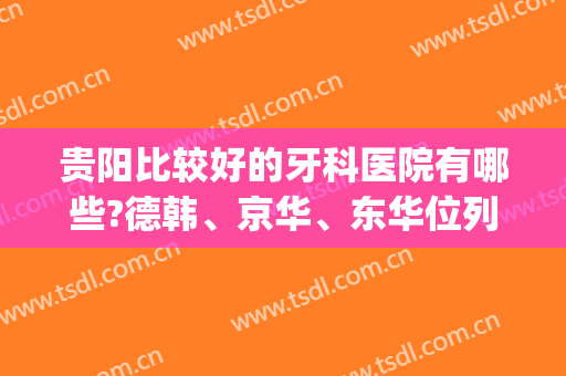 贵阳比较好的牙科医院有哪些?德韩、京华、东华位列前三(贵阳华美牙科医院怎么样)