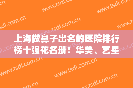 上海做鼻子出名的医院排行榜十强花名册！华美、艺星热度实力爆表(上海鼻部整形医院排名前三的)