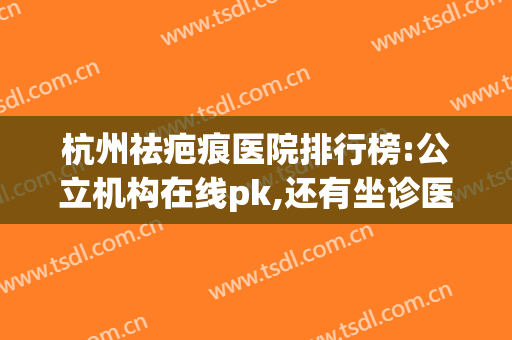 杭州祛疤痕医院排行榜:公立机构在线pk,还有坐诊医生信息(杭州祛疤痕医院哪家比较好)