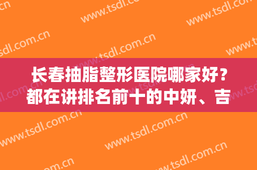 长春抽脂整形医院哪家好？都在讲排名前十的中妍、吉大一院靠谱(长春哪家整形医院比较好)