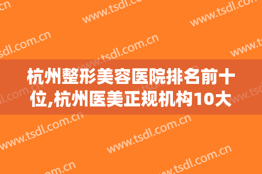 杭州整形美容医院排名前十位,杭州医美正规机构10大排名(杭州公立整形美容医院排名前十位)