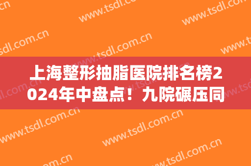 上海整形抽脂医院排名榜2024年中盘点！九院碾压同行_口碑评价绝绝子