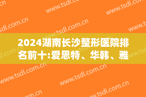 2024湖南长沙整形医院排名前十:爱思特、华韩、雅美在线竞争前三(长沙最好的整容医院长沙爱思特)