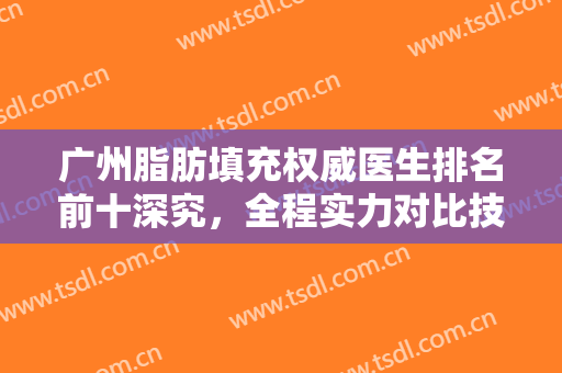 广州脂肪填充权威医生排名前十深究，全程实力对比技术口碑成关注重点！