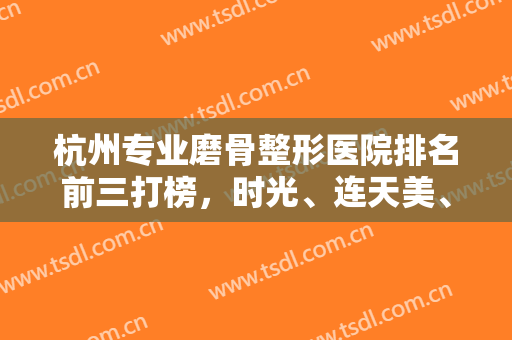 杭州专业磨骨整形医院排名前三打榜，时光、连天美、杭州整形都有资质专家坐诊！