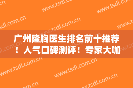 广州隆胸医生排名前十推荐！人气口碑测评！专家大咖技术专业做的好(广州正规隆胸医院)